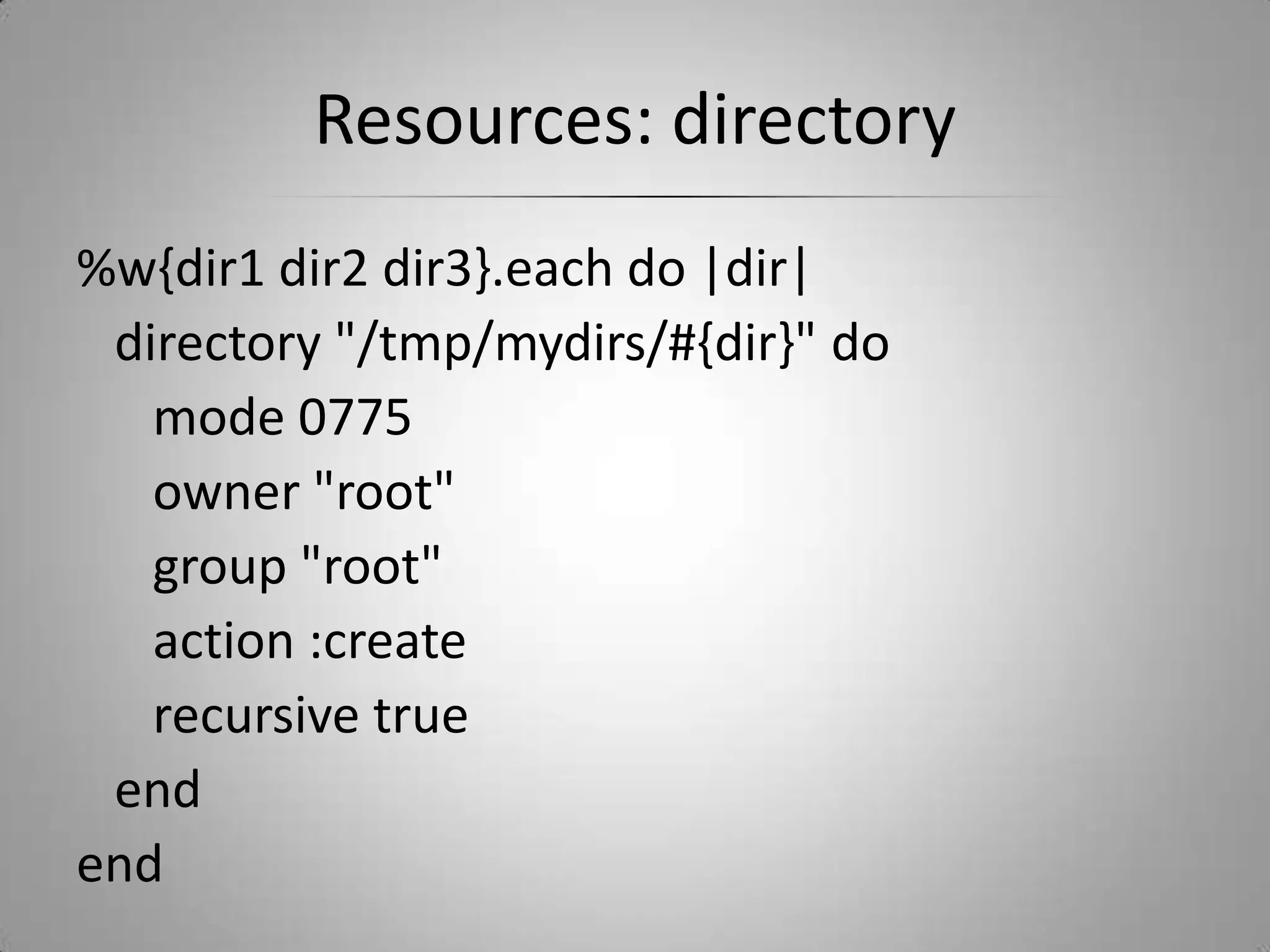 Resources: directory%w{dir1 dir2 dir3}.each do |dir|   directory "/tmp/mydirs/#{dir}" do      mode 0775      owner "root"      group "root"      action :create      recursive true   endend
