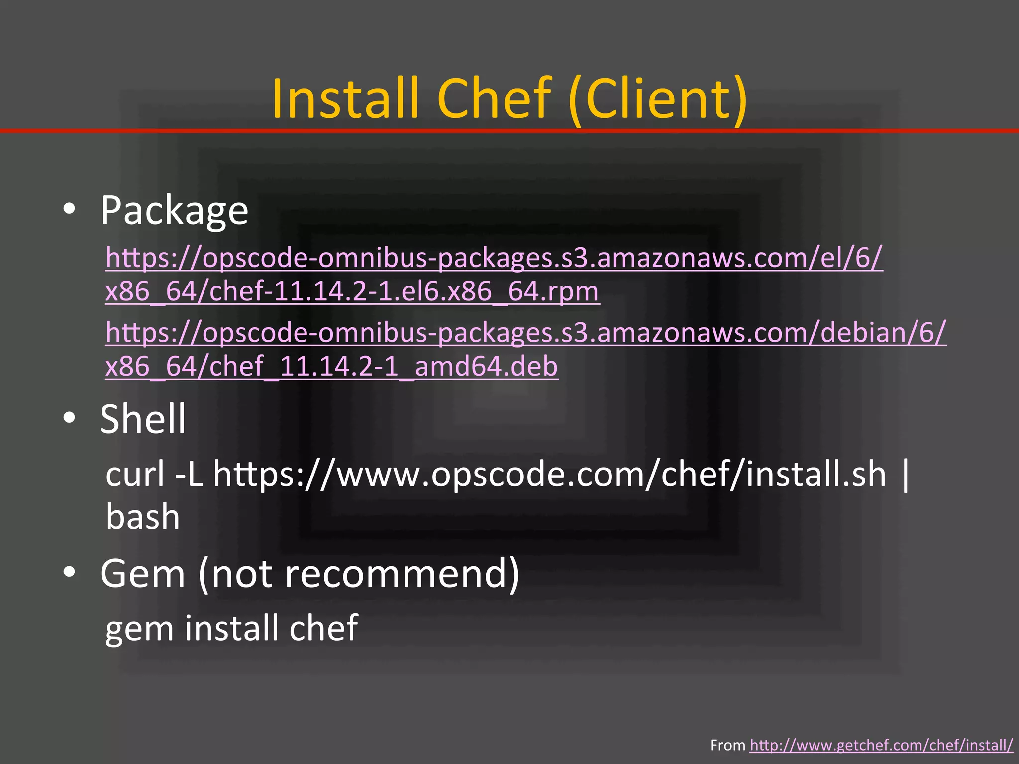 Install	
  Chef	
  (Client)	
•  Package	
  
hIps://opscode-­‐omnibus-­‐packages.s3.amazonaws.com/el/6/
x86_64/chef-­‐11.14.2-­‐1.el6.x86_64.rpm	
  
hIps://opscode-­‐omnibus-­‐packages.s3.amazonaws.com/debian/6/
x86_64/chef_11.14.2-­‐1_amd64.deb	
  
•  Shell	
  
curl	
  -­‐L	
  hIps://www.opscode.com/chef/install.sh	
  |	
  
bash	
  
•  Gem	
  (not	
  recommend)	
  
gem	
  install	
  chef	
From	
  hIp://www.getchef.com/chef/install/	
  
 