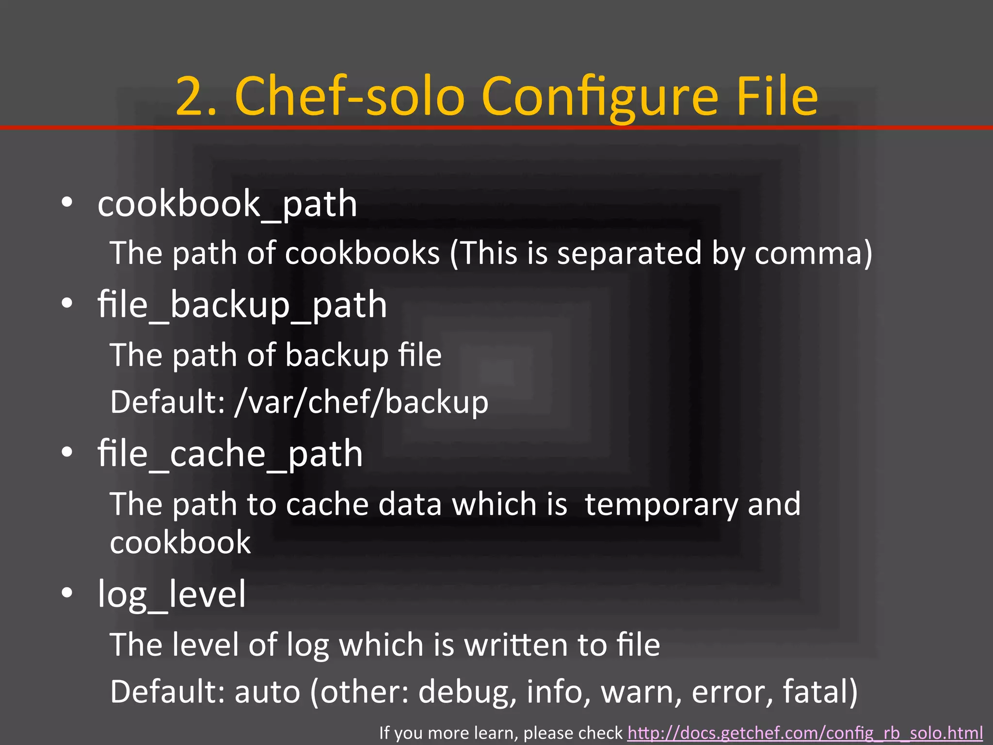 2.	
  Chef-­‐solo	
  Conﬁgure	
  File	
•  cookbook_path	
  
The	
  path	
  of	
  cookbooks	
  (This	
  is	
  separated	
  by	
  comma)	
  
•  ﬁle_backup_path	
  
The	
  path	
  of	
  backup	
  ﬁle	
  
Default:	
  /var/chef/backup	
  
•  ﬁle_cache_path	
  
The	
  path	
  to	
  cache	
  data	
  which	
  is	
  	
  temporary	
  and	
  
cookbook	
  
•  log_level	
  
The	
  level	
  of	
  log	
  which	
  is	
  wriIen	
  to	
  ﬁle	
  
Default:	
  auto	
  (other:	
  debug,	
  info,	
  warn,	
  error,	
  fatal)	
  
If	
  you	
  more	
  learn,	
  please	
  check	
  hIp://docs.getchef.com/conﬁg_rb_solo.html	
  
 