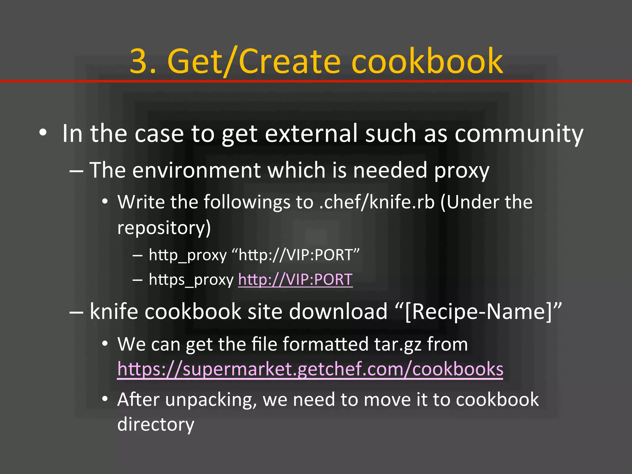3.	
  Get/Create	
  cookbook	
•  In	
  the	
  case	
  to	
  get	
  external	
  such	
  as	
  community	
  
– The	
  environment	
  which	
  is	
  needed	
  proxy	
  
•  Write	
  the	
  followings	
  to	
  .chef/knife.rb	
  (Under	
  the	
  
repository)	
  
–  hIp_proxy	
  “hIp://VIP:PORT”	
  
–  hIps_proxy	
  hIp://VIP:PORT	
  
– knife	
  cookbook	
  site	
  download	
  “[Recipe-­‐Name]”	
  
•  We	
  can	
  get	
  the	
  ﬁle	
  formaIed	
  tar.gz	
  from	
  
hIps://supermarket.getchef.com/cookbooks	
  	
  
•  Ajer	
  unpacking,	
  we	
  need	
  to	
  move	
  it	
  to	
  cookbook	
  
directory	
  
 