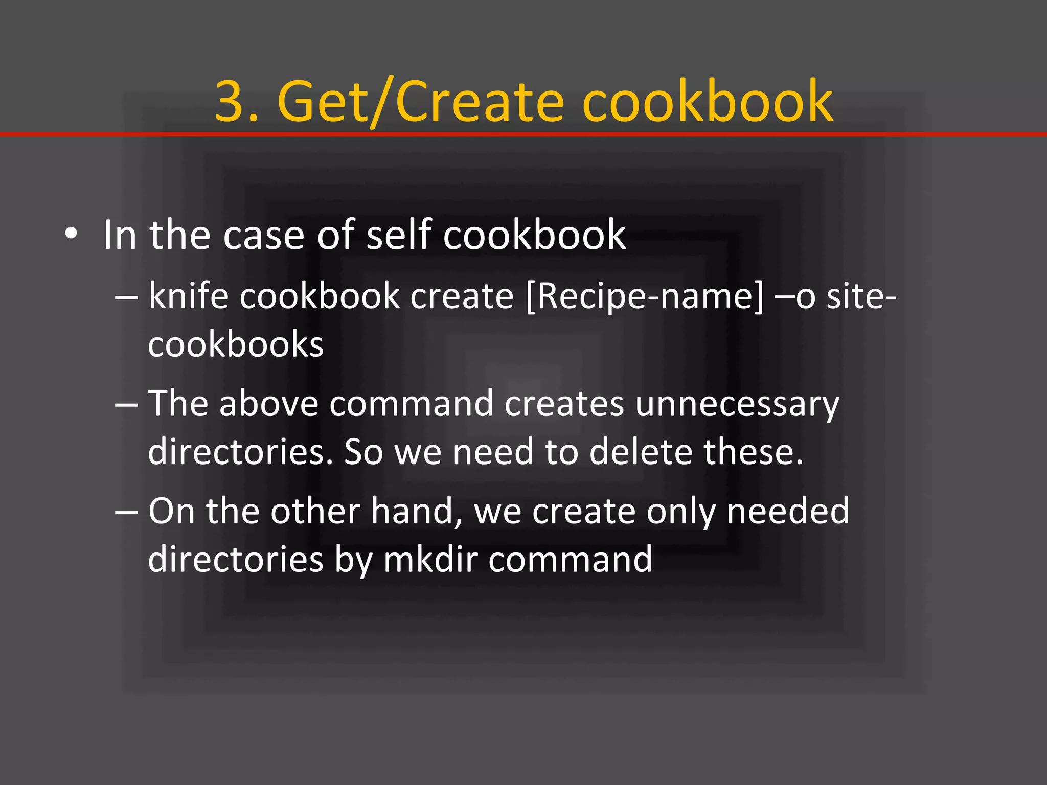 3.	
  Get/Create	
  cookbook	
•  In	
  the	
  case	
  of	
  self	
  cookbook	
  
– knife	
  cookbook	
  create	
  [Recipe-­‐name]	
  –o	
  site-­‐
cookbooks	
  
– The	
  above	
  command	
  creates	
  unnecessary	
  
directories.	
  So	
  we	
  need	
  to	
  delete	
  these.	
  
– On	
  the	
  other	
  hand,	
  we	
  create	
  only	
  needed	
  
directories	
  by	
  mkdir	
  command	
  
 