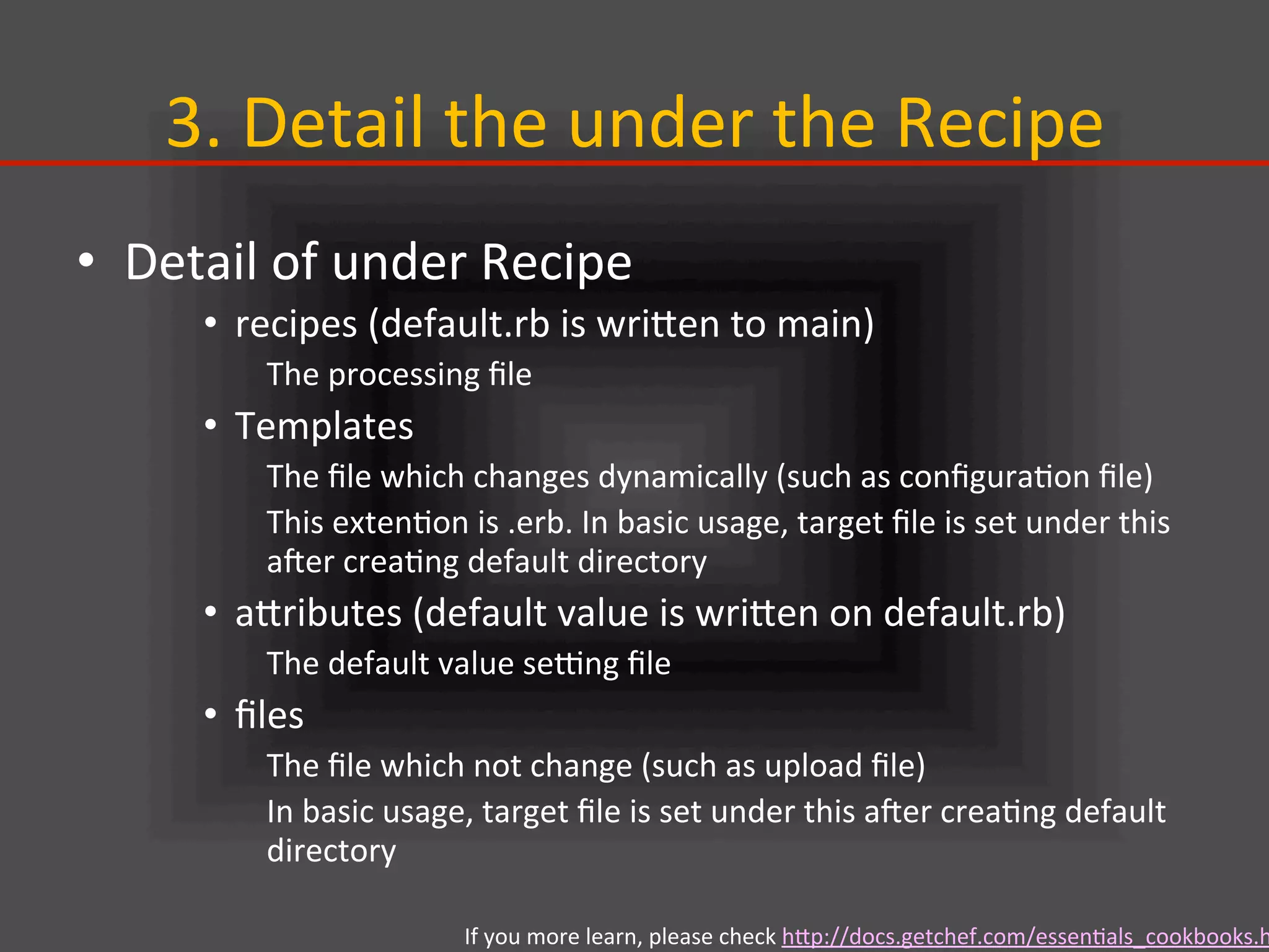 3.	
  Detail	
  the	
  under	
  the	
  Recipe	
•  Detail	
  of	
  under	
  Recipe	
  
•  recipes	
  (default.rb	
  is	
  wriIen	
  to	
  main)	
  
The	
  processing	
  ﬁle	
  
•  Templates	
  
The	
  ﬁle	
  which	
  changes	
  dynamically	
  (such	
  as	
  conﬁgura.on	
  ﬁle)	
  
This	
  exten.on	
  is	
  .erb.	
  In	
  basic	
  usage,	
  target	
  ﬁle	
  is	
  set	
  under	
  this	
  
ajer	
  crea.ng	
  default	
  directory	
  
•  aIributes	
  (default	
  value	
  is	
  wriIen	
  on	
  default.rb)	
  
The	
  default	
  value	
  selng	
  ﬁle	
  
•  ﬁles	
  
The	
  ﬁle	
  which	
  not	
  change	
  (such	
  as	
  upload	
  ﬁle)	
  
In	
  basic	
  usage,	
  target	
  ﬁle	
  is	
  set	
  under	
  this	
  ajer	
  crea.ng	
  default	
  
directory	
  
If	
  you	
  more	
  learn,	
  please	
  check	
  hIp://docs.getchef.com/essen.als_cookbooks.h
 