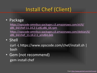 Install	
  Chef	
  (Client)	
•  Package	
  
hIps://opscode-­‐omnibus-­‐packages.s3.amazonaws.com/el/6/
x86_64/chef-­‐11.14.2-­‐1.el6.x86_64.rpm	
  
hIps://opscode-­‐omnibus-­‐packages.s3.amazonaws.com/debian/6/
x86_64/chef_11.14.2-­‐1_amd64.deb	
  
•  Shell	
  
curl	
  -­‐L	
  hIps://www.opscode.com/chef/install.sh	
  |	
  
bash	
  
•  Gem	
  (not	
  recommend)	
  
gem	
  install	
  chef	
From	
  hIp://www.getchef.com/chef/install/	
  
 
