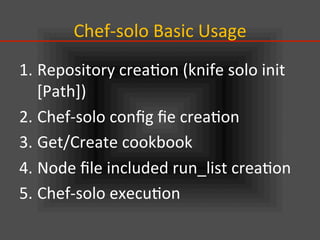 Chef-­‐solo	
  Basic	
  Usage	
1. Repository	
  crea.on	
  (knife	
  solo	
  init	
  
[Path])	
  
2. Chef-­‐solo	
  conﬁg	
  ﬁe	
  crea.on	
  
3. Get/Create	
  cookbook	
  
4. Node	
  ﬁle	
  included	
  run_list	
  crea.on	
  
5. Chef-­‐solo	
  execu.on	
  
 