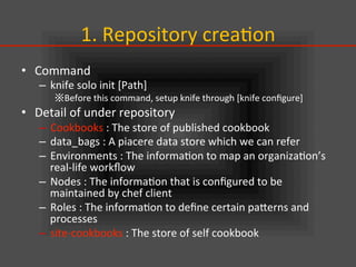 1.	
  Repository	
  crea.on	
•  Command	
  
–  knife	
  solo	
  init	
  [Path]	
  
※Before	
  this	
  command,	
  setup	
  knife	
  through	
  [knife	
  conﬁgure]	
  
•  Detail	
  of	
  under	
  repository	
  
–  Cookbooks	
  :	
  The	
  store	
  of	
  published	
  cookbook	
  
–  data_bags	
  :	
  A	
  piacere	
  data	
  store	
  which	
  we	
  can	
  refer	
  
–  Environments	
  :	
  The	
  informa.on	
  to	
  map	
  an	
  organiza.on’s	
  
real-­‐life	
  workﬂow	
  
–  Nodes	
  :	
  The	
  informa.on	
  that	
  is	
  conﬁgured	
  to	
  be	
  
maintained	
  by	
  chef	
  client	
  
–  Roles	
  :	
  The	
  informa.on	
  to	
  deﬁne	
  certain	
  paIerns	
  and	
  
processes	
  
–  site-­‐cookbooks	
  :	
  The	
  store	
  of	
  self	
  cookbook	
 