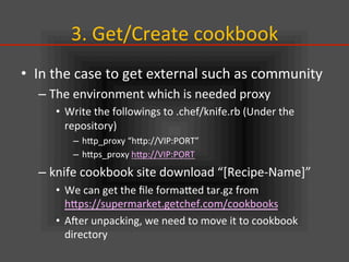 3.	
  Get/Create	
  cookbook	
•  In	
  the	
  case	
  to	
  get	
  external	
  such	
  as	
  community	
  
– The	
  environment	
  which	
  is	
  needed	
  proxy	
  
•  Write	
  the	
  followings	
  to	
  .chef/knife.rb	
  (Under	
  the	
  
repository)	
  
–  hIp_proxy	
  “hIp://VIP:PORT”	
  
–  hIps_proxy	
  hIp://VIP:PORT	
  
– knife	
  cookbook	
  site	
  download	
  “[Recipe-­‐Name]”	
  
•  We	
  can	
  get	
  the	
  ﬁle	
  formaIed	
  tar.gz	
  from	
  
hIps://supermarket.getchef.com/cookbooks	
  	
  
•  Ajer	
  unpacking,	
  we	
  need	
  to	
  move	
  it	
  to	
  cookbook	
  
directory	
  
 