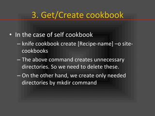 3.	
  Get/Create	
  cookbook	
•  In	
  the	
  case	
  of	
  self	
  cookbook	
  
– knife	
  cookbook	
  create	
  [Recipe-­‐name]	
  –o	
  site-­‐
cookbooks	
  
– The	
  above	
  command	
  creates	
  unnecessary	
  
directories.	
  So	
  we	
  need	
  to	
  delete	
  these.	
  
– On	
  the	
  other	
  hand,	
  we	
  create	
  only	
  needed	
  
directories	
  by	
  mkdir	
  command	
  
 