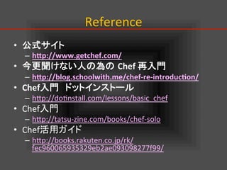 Reference	
•  公式サイト	
  
–  h#p://www.getchef.com/	
  
•  今更聞けない人の為の Chef	
  再入門	
–  h#p://blog.schoolwith.me/chef-­‐re-­‐introduc:on/	
  
•  Chef入門　ドットインストール	
–  hIp://do.nstall.com/lessons/basic_chef	
  
•  Chef入門	
  
–  hIp://tatsu-­‐zine.com/books/chef-­‐solo	
  
•  Chef活用ガイド	
  
–  hIp://books.rakuten.co.jp/rk/
fec960065935329eb2ae093098277f99/	
  
 
