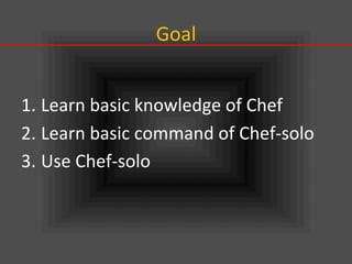 Goal	
1. Learn	
  basic	
  knowledge	
  of	
  Chef	
  
2. Learn	
  basic	
  command	
  of	
  Chef-­‐solo	
  
3. Use	
  Chef-­‐solo	
  
 