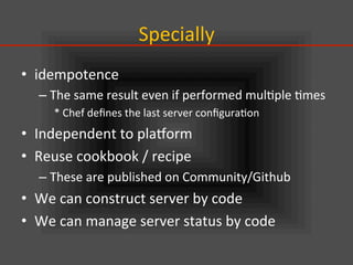 Specially	
•  idempotence	
  
– The	
  same	
  result	
  even	
  if	
  performed	
  mul.ple	
  .mes	
  
*	
  Chef	
  deﬁnes	
  the	
  last	
  server	
  conﬁgura.on	
  
•  Independent	
  to	
  plaVorm	
  
•  Reuse	
  cookbook	
  /	
  recipe	
  
– These	
  are	
  published	
  on	
  Community/Github	
  
•  We	
  can	
  construct	
  server	
  by	
  code	
  
•  We	
  can	
  manage	
  server	
  status	
  by	
  code	
  
 