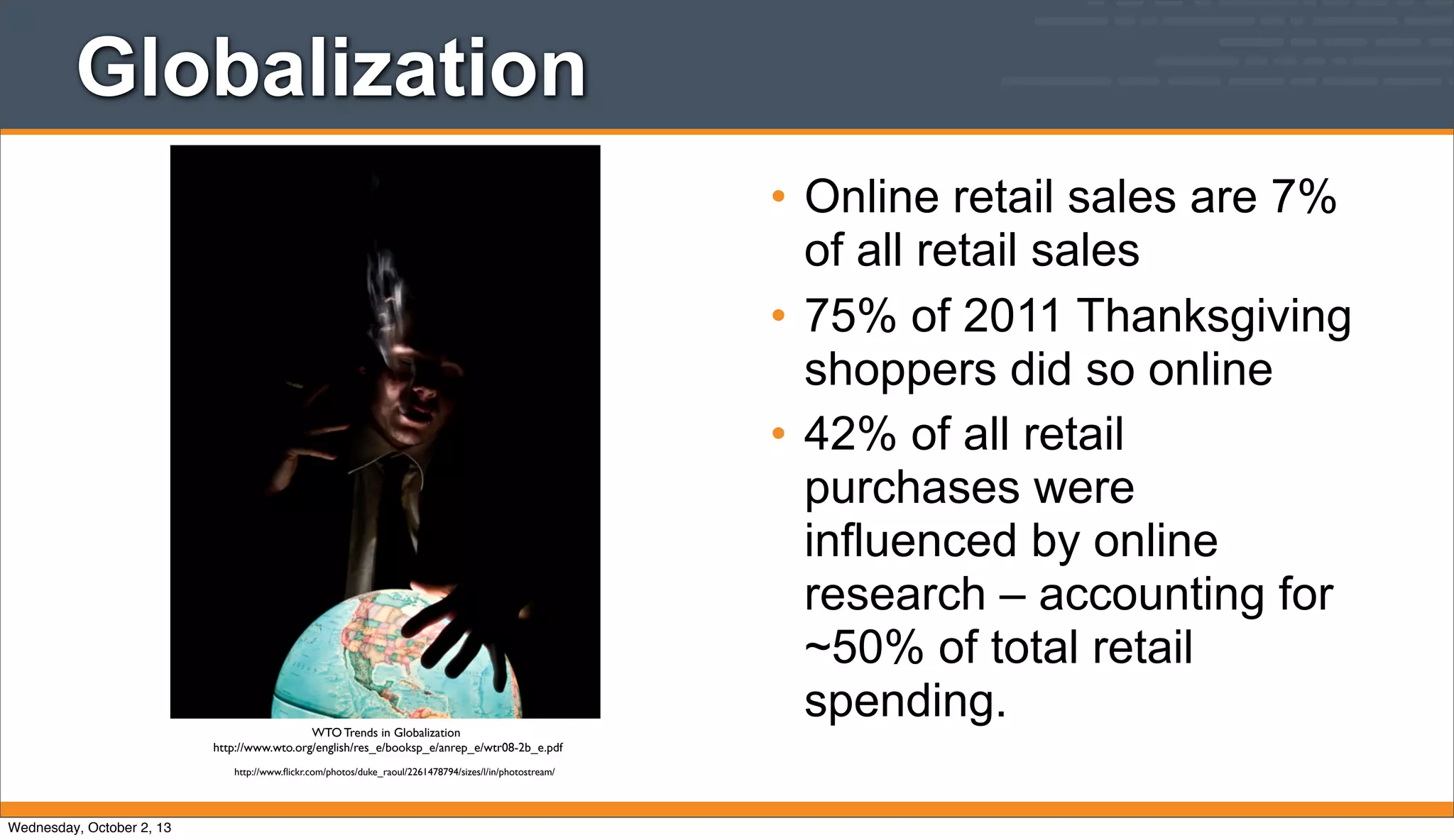Globalization
• Online retail sales are 7%
of all retail sales
• 75% of 2011 Thanksgiving
shoppers did so online
• 42% of all retail
purchases were
influenced by online
research – accounting for
~50% of total retail
spending.WTO Trends in Globalization
http://www.wto.org/english/res_e/booksp_e/anrep_e/wtr08-2b_e.pdf
http://www.ﬂickr.com/photos/duke_raoul/2261478794/sizes/l/in/photostream/
Wednesday, October 2, 13
 
