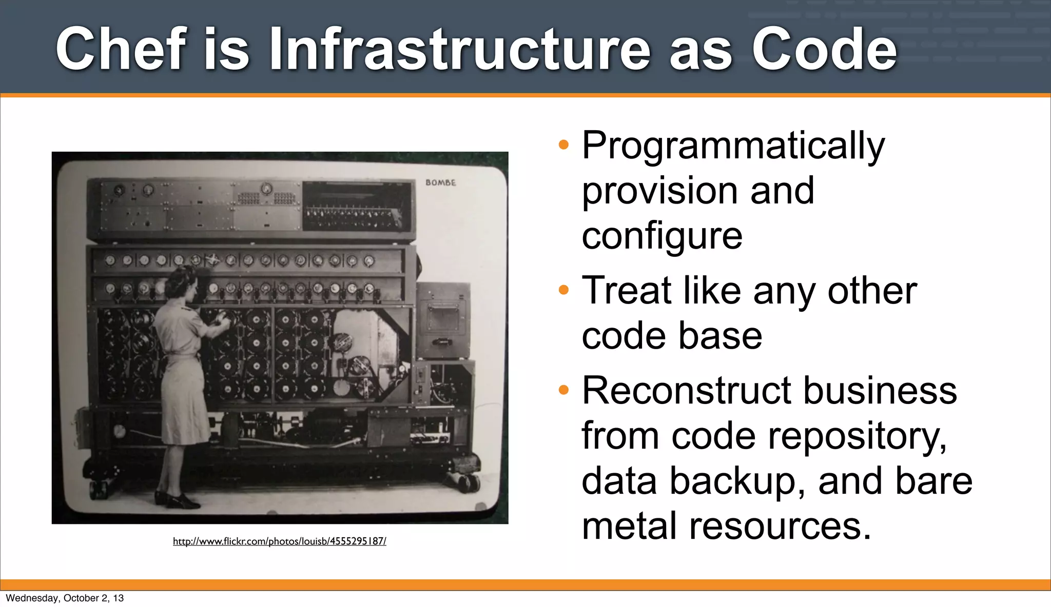 Chef is Infrastructure as Code
• Programmatically
provision and
configure
• Treat like any other
code base
• Reconstruct business
from code repository,
data backup, and bare
metal resources.http://www.ﬂickr.com/photos/louisb/4555295187/
Wednesday, October 2, 13
 