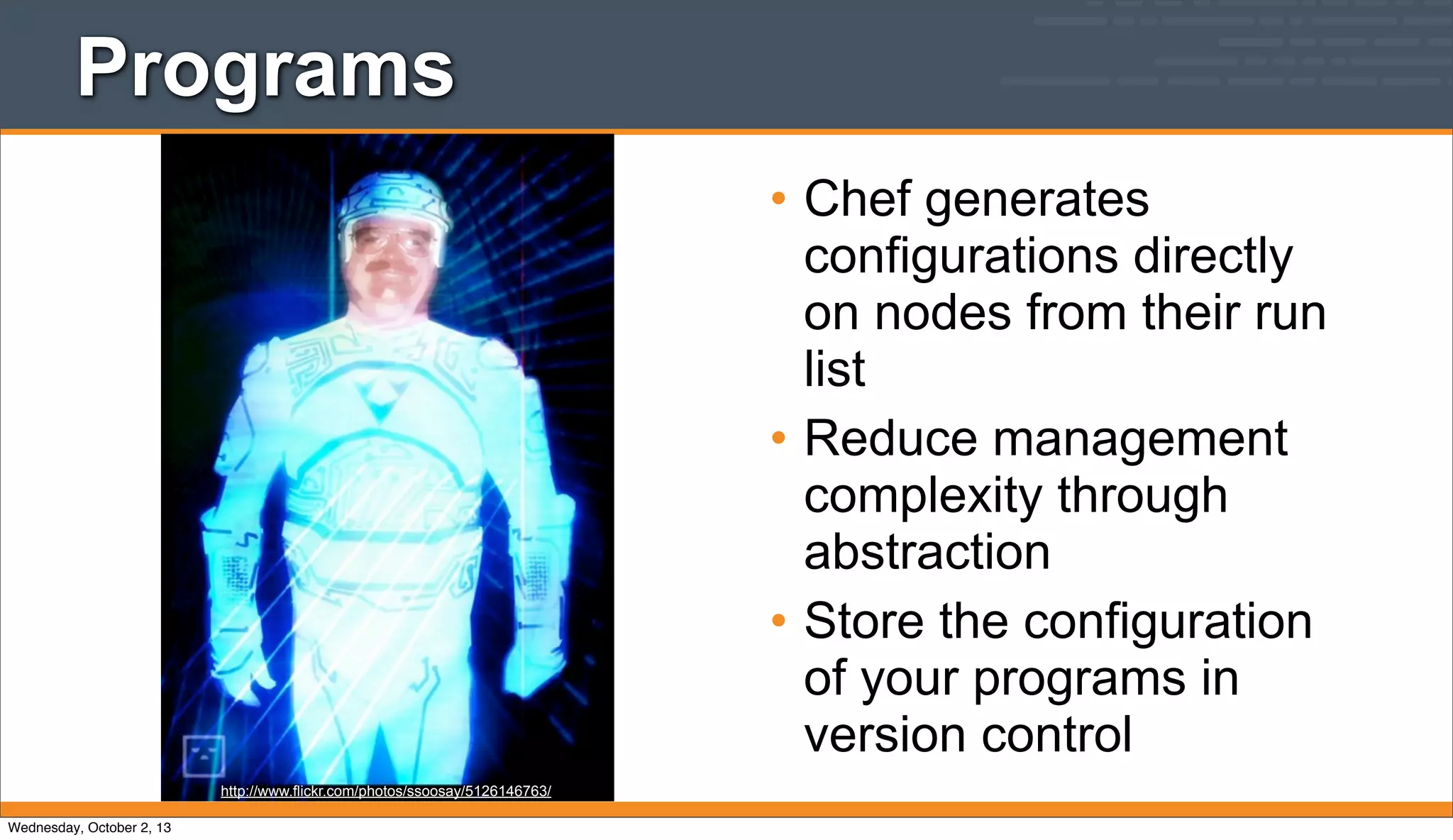 Programs
• Chef generates
configurations directly
on nodes from their run
list
• Reduce management
complexity through
abstraction
• Store the configuration
of your programs in
version control
http://www.flickr.com/photos/ssoosay/5126146763/
Wednesday, October 2, 13
 