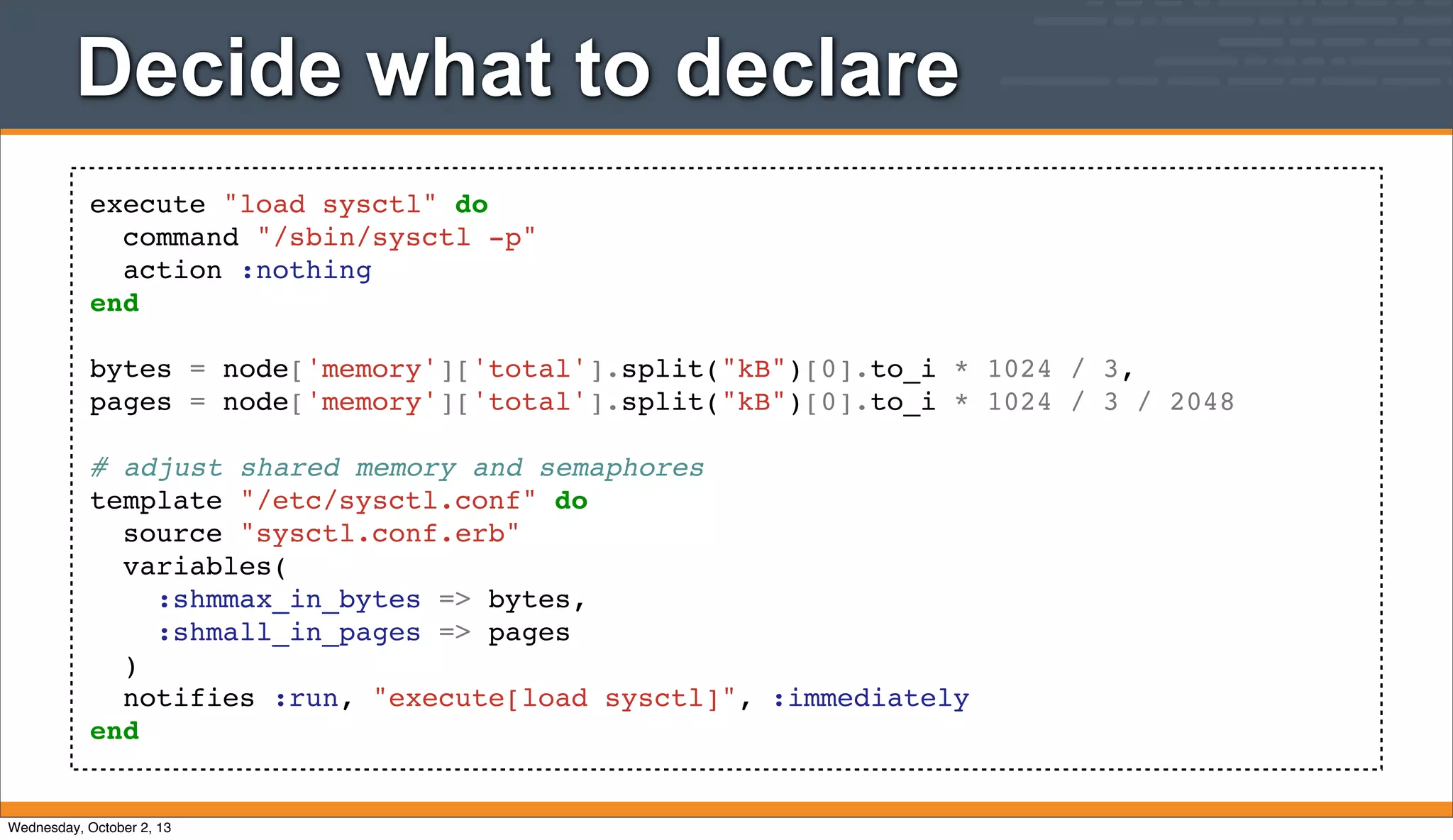 execute "load sysctl" do
command "/sbin/sysctl -p"
action :nothing
end
bytes = node['memory']['total'].split("kB")[0].to_i * 1024 / 3,
pages = node['memory']['total'].split("kB")[0].to_i * 1024 / 3 / 2048
# adjust shared memory and semaphores
template "/etc/sysctl.conf" do
source "sysctl.conf.erb"
variables(
:shmmax_in_bytes => bytes,
:shmall_in_pages => pages
)
notifies :run, "execute[load sysctl]", :immediately
end
Decide what to declare
Wednesday, October 2, 13
 