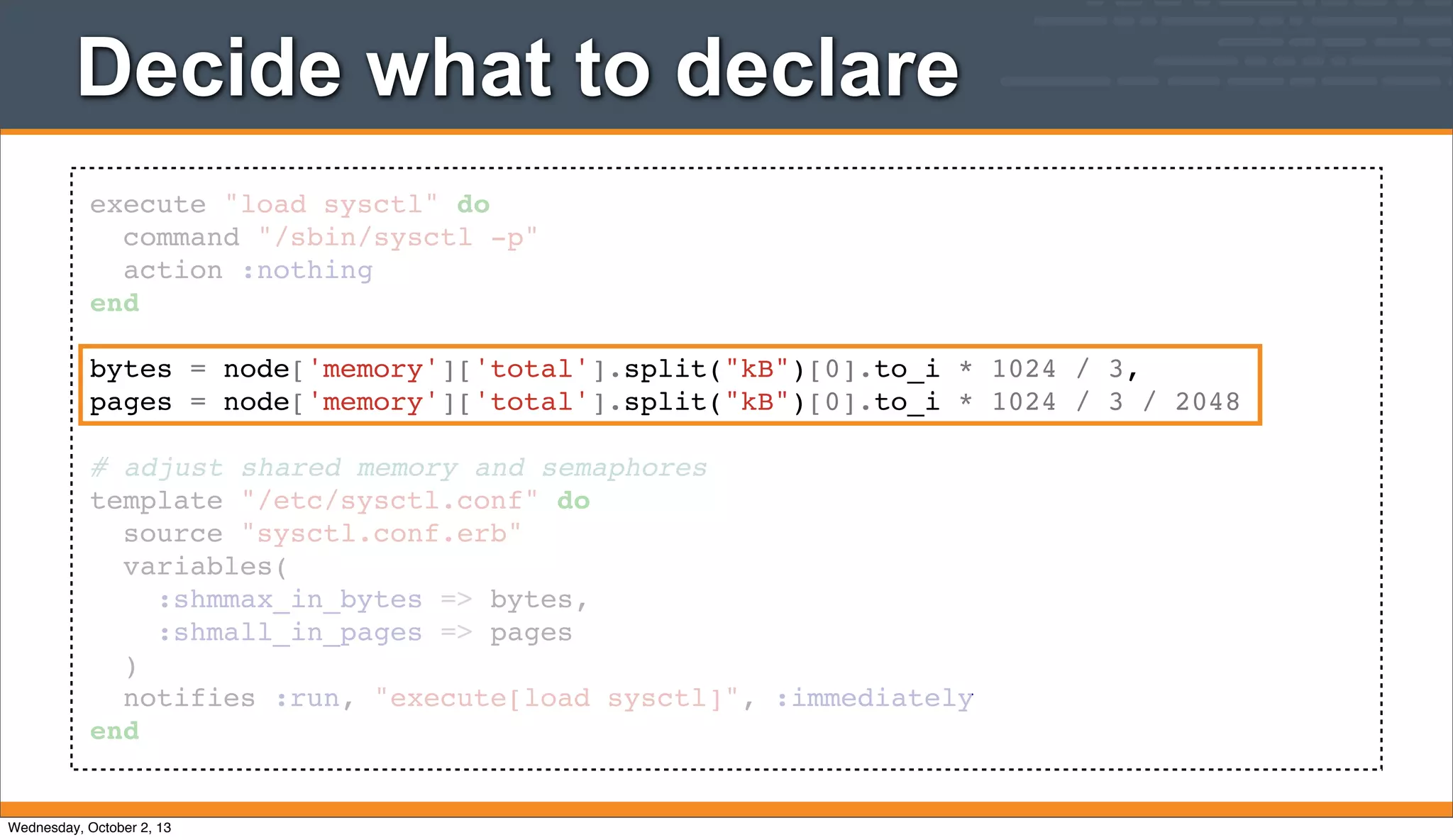 execute "load sysctl" do
command "/sbin/sysctl -p"
action :nothing
end
bytes = node['memory']['total'].split("kB")[0].to_i * 1024 / 3,
pages = node['memory']['total'].split("kB")[0].to_i * 1024 / 3 / 2048
# adjust shared memory and semaphores
template "/etc/sysctl.conf" do
source "sysctl.conf.erb"
variables(
:shmmax_in_bytes => bytes,
:shmall_in_pages => pages
)
notifies :run, "execute[load sysctl]", :immediately
end
Decide what to declare
Wednesday, October 2, 13
 