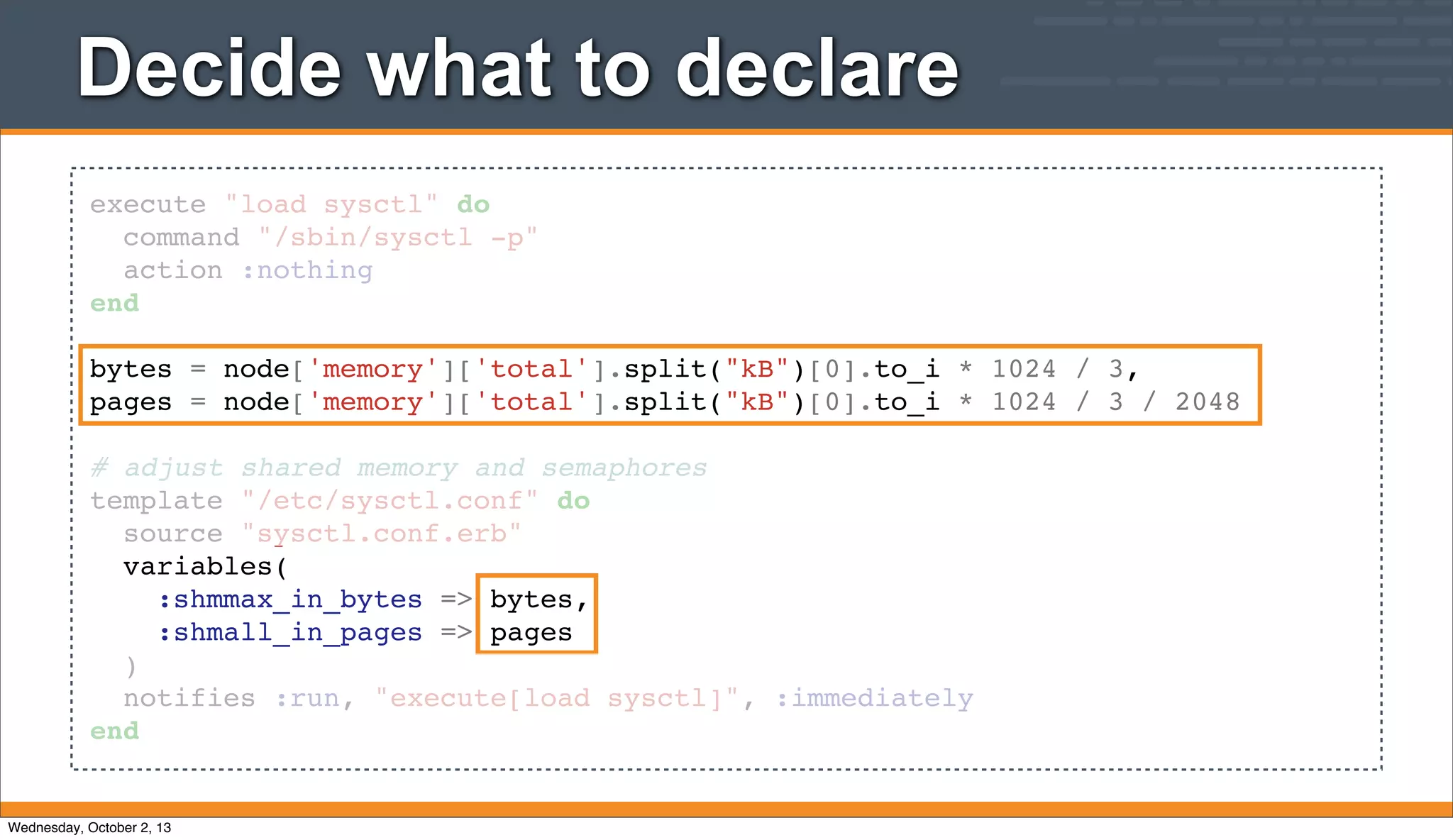 execute "load sysctl" do
command "/sbin/sysctl -p"
action :nothing
end
bytes = node['memory']['total'].split("kB")[0].to_i * 1024 / 3,
pages = node['memory']['total'].split("kB")[0].to_i * 1024 / 3 / 2048
# adjust shared memory and semaphores
template "/etc/sysctl.conf" do
source "sysctl.conf.erb"
variables(
:shmmax_in_bytes => bytes,
:shmall_in_pages => pages
)
notifies :run, "execute[load sysctl]", :immediately
end
Decide what to declare
Wednesday, October 2, 13
 