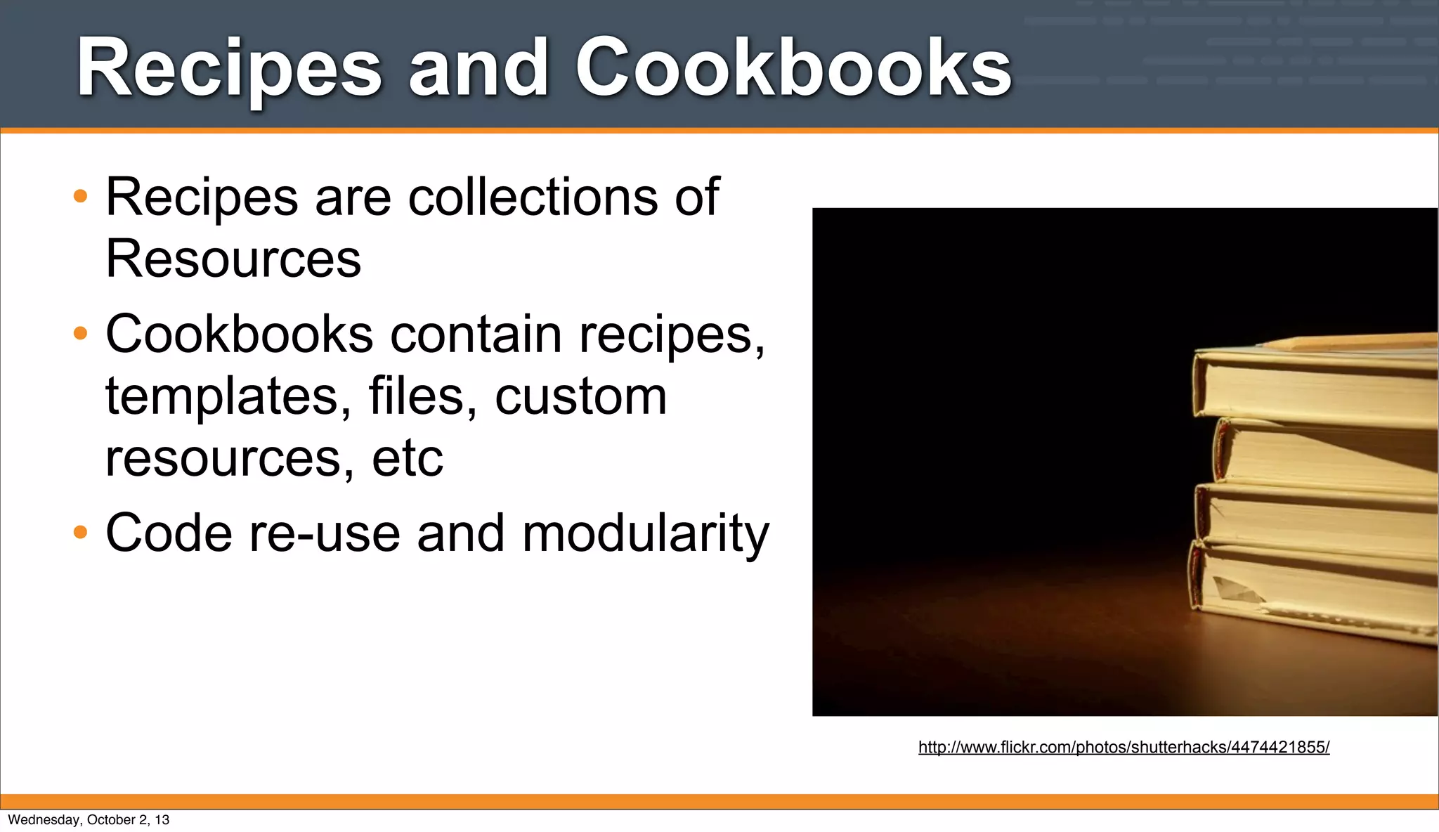 Recipes and Cookbooks
• Recipes are collections of
Resources
• Cookbooks contain recipes,
templates, files, custom
resources, etc
• Code re-use and modularity
http://www.flickr.com/photos/shutterhacks/4474421855/
Wednesday, October 2, 13
 