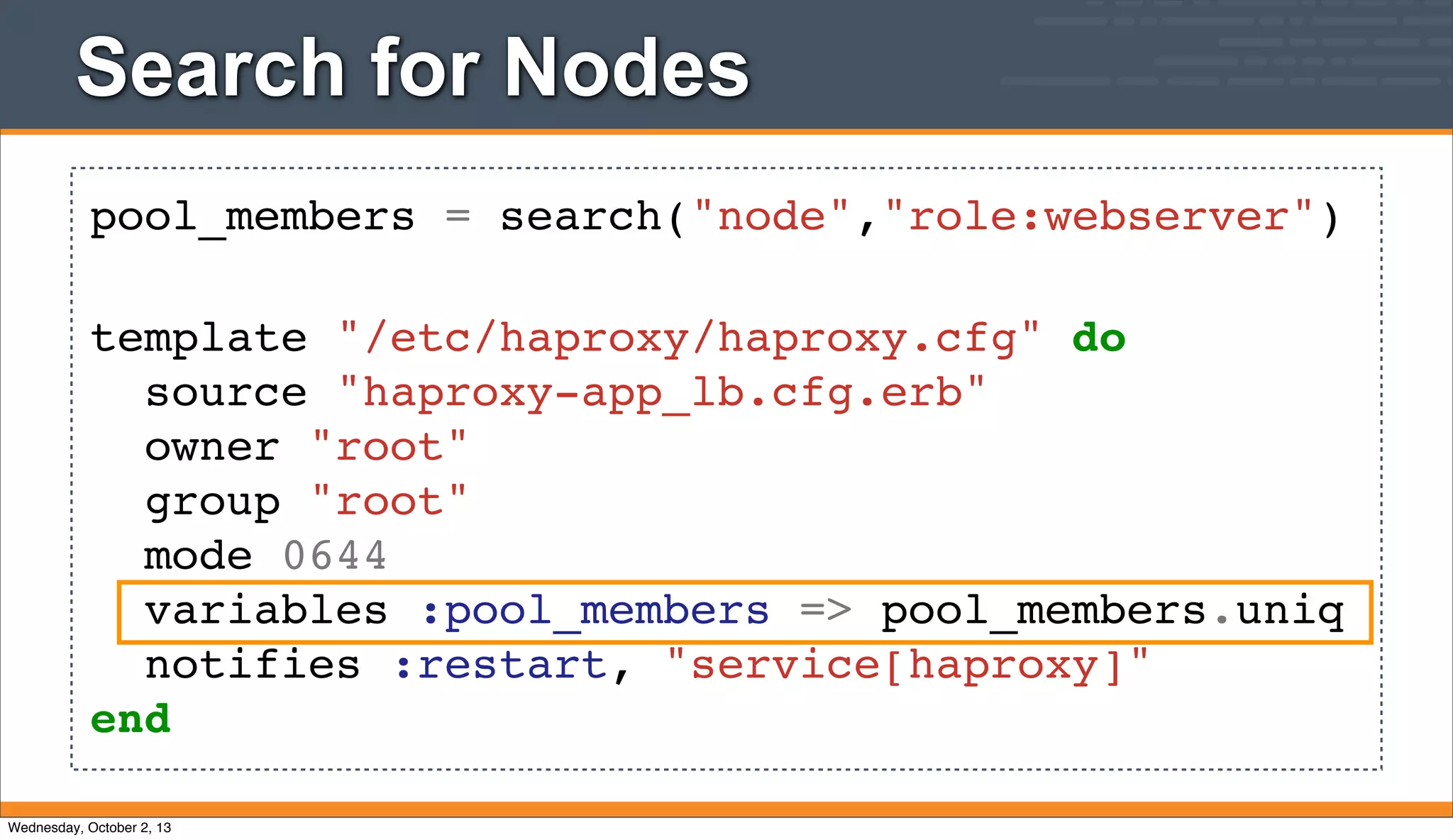 Search for Nodes
pool_members = search("node","role:webserver")
template "/etc/haproxy/haproxy.cfg" do
source "haproxy-app_lb.cfg.erb"
owner "root"
group "root"
mode 0644
variables :pool_members => pool_members.uniq
notifies :restart, "service[haproxy]"
end
Wednesday, October 2, 13
 