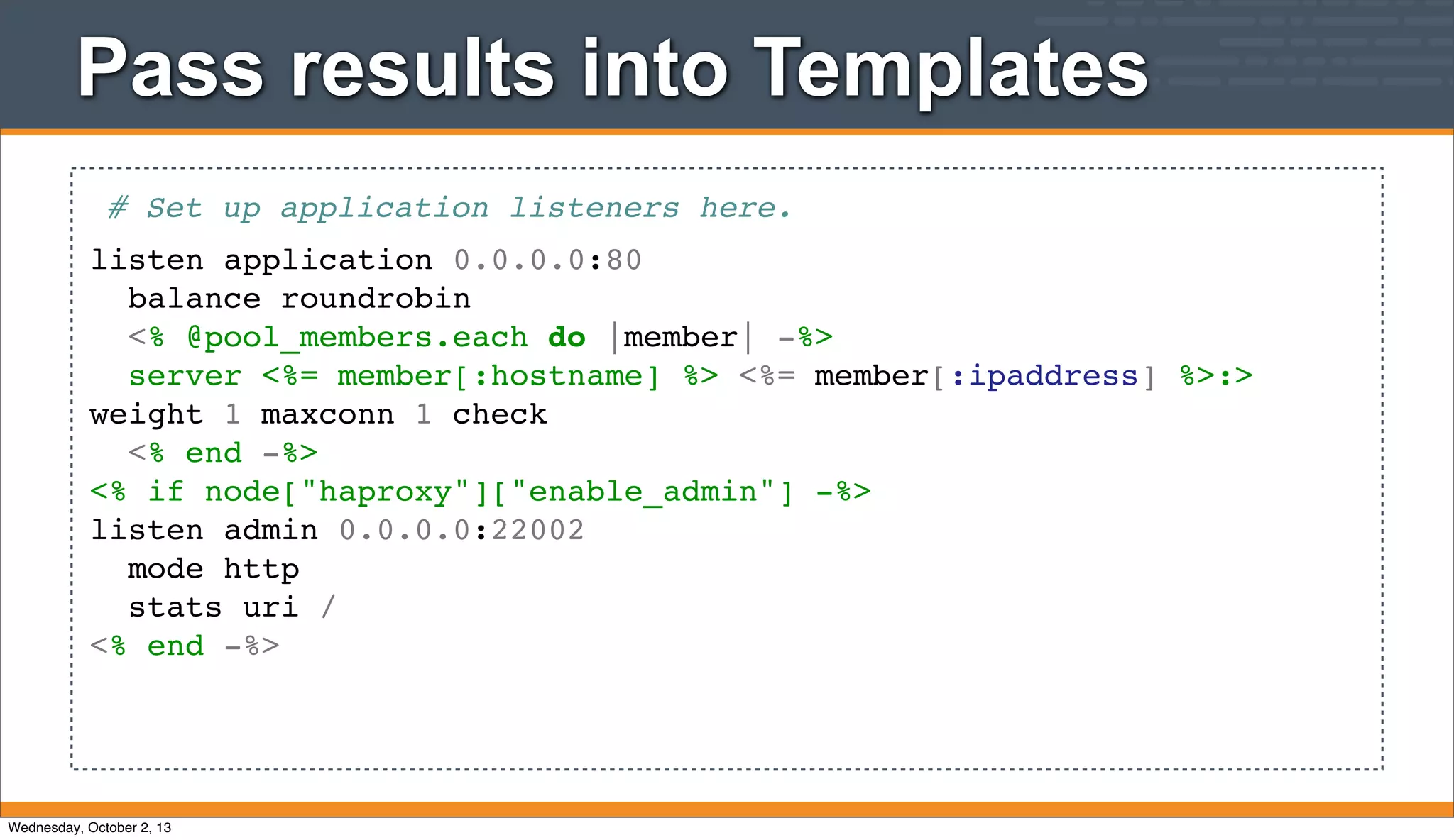 Pass results into Templates
# Set up application listeners here.
listen application 0.0.0.0:80
balance roundrobin
<% @pool_members.each do |member| -%>
server <%= member[:hostname] %> <%= member[:ipaddress] %>:>
weight 1 maxconn 1 check
<% end -%>
<% if node["haproxy"]["enable_admin"] -%>
listen admin 0.0.0.0:22002
mode http
stats uri /
<% end -%>
Wednesday, October 2, 13
 