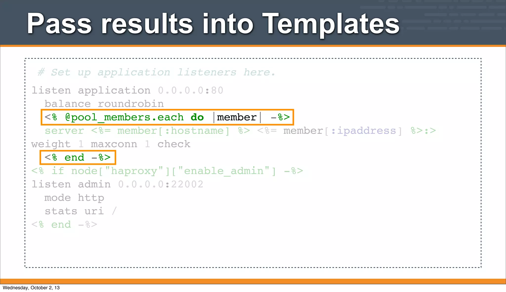 Pass results into Templates
# Set up application listeners here.
listen application 0.0.0.0:80
balance roundrobin
<% @pool_members.each do |member| -%>
server <%= member[:hostname] %> <%= member[:ipaddress] %>:>
weight 1 maxconn 1 check
<% end -%>
<% if node["haproxy"]["enable_admin"] -%>
listen admin 0.0.0.0:22002
mode http
stats uri /
<% end -%>
Wednesday, October 2, 13
 