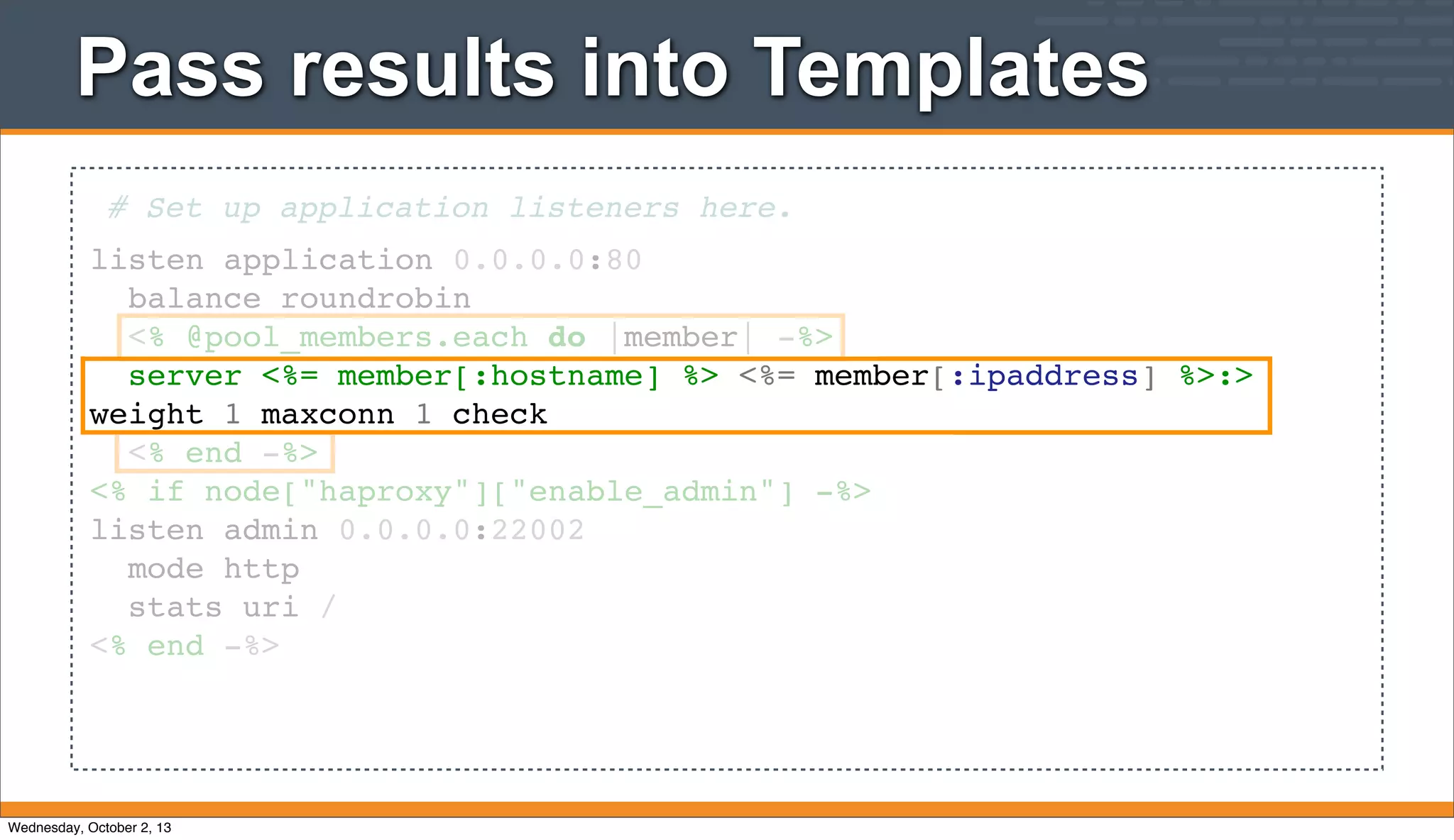 Pass results into Templates
# Set up application listeners here.
listen application 0.0.0.0:80
balance roundrobin
<% @pool_members.each do |member| -%>
server <%= member[:hostname] %> <%= member[:ipaddress] %>:>
weight 1 maxconn 1 check
<% end -%>
<% if node["haproxy"]["enable_admin"] -%>
listen admin 0.0.0.0:22002
mode http
stats uri /
<% end -%>
Wednesday, October 2, 13
 