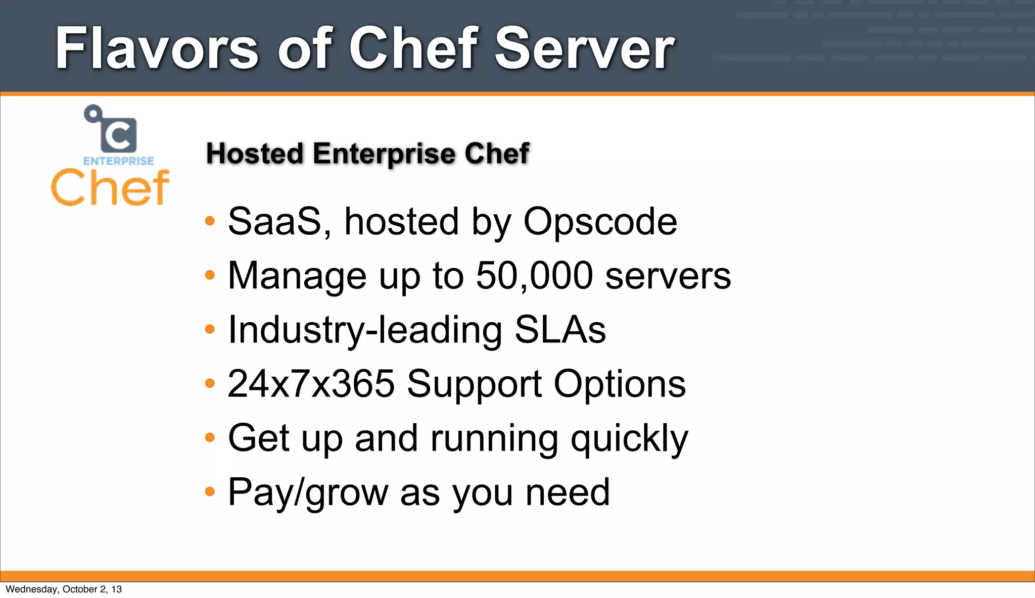 Flavors of Chef Server
• SaaS, hosted by Opscode
• Manage up to 50,000 servers
• Industry-leading SLAs
• 24x7x365 Support Options
• Get up and running quickly
• Pay/grow as you need
Hosted Enterprise Chef
Wednesday, October 2, 13
 