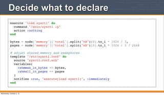execute "load sysctl" do
command "/sbin/sysctl -p"
action :nothing
end
bytes = node['memory']['total'].split("kB")[0].to_i * 1024 / 3,
pages = node['memory']['total'].split("kB")[0].to_i * 1024 / 3 / 2048
# adjust shared memory and semaphores
template "/etc/sysctl.conf" do
source "sysctl.conf.erb"
variables(
:shmmax_in_bytes => bytes,
:shmall_in_pages => pages
)
notifies :run, "execute[load sysctl]", :immediately
end
Decide what to declare
Wednesday, October 2, 13
 