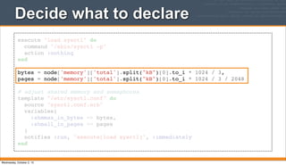 execute "load sysctl" do
command "/sbin/sysctl -p"
action :nothing
end
bytes = node['memory']['total'].split("kB")[0].to_i * 1024 / 3,
pages = node['memory']['total'].split("kB")[0].to_i * 1024 / 3 / 2048
# adjust shared memory and semaphores
template "/etc/sysctl.conf" do
source "sysctl.conf.erb"
variables(
:shmmax_in_bytes => bytes,
:shmall_in_pages => pages
)
notifies :run, "execute[load sysctl]", :immediately
end
Decide what to declare
Wednesday, October 2, 13
 