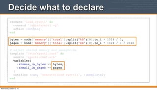 execute "load sysctl" do
command "/sbin/sysctl -p"
action :nothing
end
bytes = node['memory']['total'].split("kB")[0].to_i * 1024 / 3,
pages = node['memory']['total'].split("kB")[0].to_i * 1024 / 3 / 2048
# adjust shared memory and semaphores
template "/etc/sysctl.conf" do
source "sysctl.conf.erb"
variables(
:shmmax_in_bytes => bytes,
:shmall_in_pages => pages
)
notifies :run, "execute[load sysctl]", :immediately
end
Decide what to declare
Wednesday, October 2, 13
 