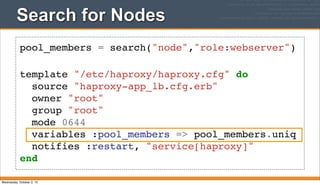 Search for Nodes
pool_members = search("node","role:webserver")
template "/etc/haproxy/haproxy.cfg" do
source "haproxy-app_lb.cfg.erb"
owner "root"
group "root"
mode 0644
variables :pool_members => pool_members.uniq
notifies :restart, "service[haproxy]"
end
Wednesday, October 2, 13
 