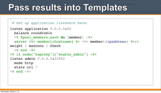 Pass results into Templates
# Set up application listeners here.
listen application 0.0.0.0:80
balance roundrobin
<% @pool_members.each do |member| -%>
server <%= member[:hostname] %> <%= member[:ipaddress] %>:>
weight 1 maxconn 1 check
<% end -%>
<% if node["haproxy"]["enable_admin"] -%>
listen admin 0.0.0.0:22002
mode http
stats uri /
<% end -%>
Wednesday, October 2, 13
 