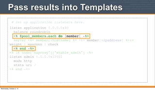 Pass results into Templates
# Set up application listeners here.
listen application 0.0.0.0:80
balance roundrobin
<% @pool_members.each do |member| -%>
server <%= member[:hostname] %> <%= member[:ipaddress] %>:>
weight 1 maxconn 1 check
<% end -%>
<% if node["haproxy"]["enable_admin"] -%>
listen admin 0.0.0.0:22002
mode http
stats uri /
<% end -%>
Wednesday, October 2, 13
 