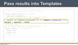 Pass results into Templates
# Set up application listeners here.
listen application 0.0.0.0:80
balance roundrobin
<% @pool_members.each do |member| -%>
server <%= member[:hostname] %> <%= member[:ipaddress] %>:>
weight 1 maxconn 1 check
<% end -%>
<% if node["haproxy"]["enable_admin"] -%>
listen admin 0.0.0.0:22002
mode http
stats uri /
<% end -%>
Wednesday, October 2, 13
 