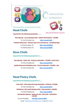 www.better-connected.com
Head Chefs
                                                         Chefs Jobs with Kitchen Connections
required for the following properties ........

   New Opening - Luxury Boutique Hotel - Solihull, Warwickshire - £35,000

            For more info please visit         http://goo.gl/clXw7

 Fantastic Restaurants - Stratford upon Avon and Daventry - £35,000 package

            For Daventry please visit          http://goo.gl/0gWu8

            For Stratford please visit         http://goo.gl/JDQ49



Sous Chefs
required for the following properties in......


 New Opening - Gastro Pub - Daventry, Oxfordshire - £22,000 + tips & livein

             For more info please visit        http://goo.gl/RzYE6

  Quality Restaurant & Wedding venue - Rural Leicestershire -£25,000 + tips

            For more info please visit         http://goo.gl/cBm64




Head Pastry Chefs
required for the following properties in......

    4 star Hotel - 2AA rosette plus large banqueting - Northants -£35,000

             For more info please visit        http://goo.gl/AI7FG

     18 Bedroom, 2AA rosette Boutique Hotel - Gloucestershire -£28,000

             For more info please visit        http://goo.gl/B8LiH

       Exciting New Opening - Restaurant, Bar, Café & Deli - Oxfordshire -
                              £35,000

       For more info please       visit http://goo.gl/IDSr5

            E-mail - ben@kitchen-connections.co.uk or call 01827 55130
 
