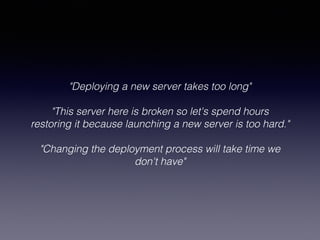 "Deploying a new server takes too long"
!
"This server here is broken so let's spend hours
restoring it because launching a new server is too hard."
!
"Changing the deployment process will take time we
don't have"
!
 
