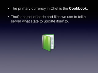 • The primary currency in Chef is the Cookbook.
• That’s the set of code and ﬁles we use to tell a
server what state to update itself to.
 