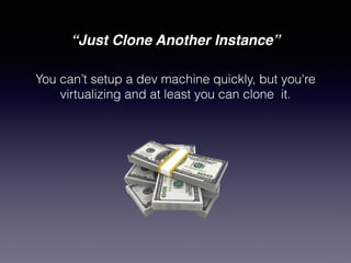 “Just Clone Another Instance”
You can’t setup a dev machine quickly, but you're
virtualizing and at least you can clone it.
 