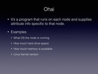 Ohai
• It’s a program that runs on each node and supplies
attribute info speciﬁc to that node.
• Examples
• What OS the node is running
• How much hard drive space
• How much memory is available
• Linux kernel version
 
