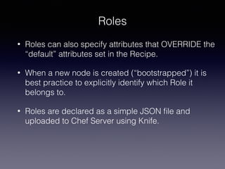Roles
• Roles can also specify attributes that OVERRIDE the
“default” attributes set in the Recipe.
• When a new node is created (“bootstrapped”) it is
best practice to explicitly identify which Role it
belongs to.
• Roles are declared as a simple JSON ﬁle and
uploaded to Chef Server using Knife.
 