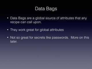 Data Bags
• Data Bags are a global source of attributes that any
recipe can call upon.
• They work great for global attributes
• Not so great for secrets like passwords. More on this
later.
 