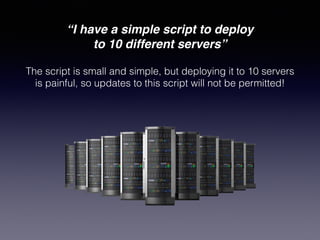 “I have a simple script to deploy!
to 10 different servers”
The script is small and simple, but deploying it to 10 servers
is painful, so updates to this script will not be permitted!
 