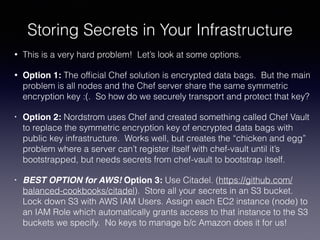 Storing Secrets in Your Infrastructure
• This is a very hard problem! Let’s look at some options.
• Option 1: The ofﬁcial Chef solution is encrypted data bags. But the main
problem is all nodes and the Chef server share the same symmetric
encryption key :(. So how do we securely transport and protect that key?
• Option 2: Nordstrom uses Chef and created something called Chef Vault
to replace the symmetric encryption key of encrypted data bags with
public key infrastructure. Works well, but creates the “chicken and egg”
problem where a server can’t register itself with chef-vault until it’s
bootstrapped, but needs secrets from chef-vault to bootstrap itself.
• BEST OPTION for AWS! Option 3: Use Citadel. (https://github.com/
balanced-cookbooks/citadel). Store all your secrets in an S3 bucket.
Lock down S3 with AWS IAM Users. Assign each EC2 instance (node) to
an IAM Role which automatically grants access to that instance to the S3
buckets we specify. No keys to manage b/c Amazon does it for us!
 