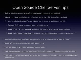 Open Source Chef Server Tips
• Follow the instructions at http://docs.opscode.com/install_server.html
• Go to http://www.getchef.com/chef/install/ to get the URL for the ﬁle download
• To setup the Fully Qualiﬁed Domain Name (i.e. hostname) for Ubuntu, do this:
• Setup a DNS name for the server (chef.mybiz.com)
• sudo vim /etc/hostname and enter the hostname to handle server reboots
• sudo hostname chef.mybiz.com to change the hostname for the current session  
• Immediately setup a user/pass for yourself so that admin remains a "root" account.
• For AWS, a m1.small instance is sufﬁcient for now.
• You will need backup and monitoring for this server.
• See http://www.getchef.com/blog/2013/03/11/chef-11-server-up-and-running/ for more info.
• You can bootstrap Chef Server with Chef Solo! See https://github.com/opscode-cookbooks/
chef-server
 
