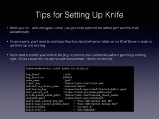 Tips for Setting Up Knife
• When you run knife conﬁgure --initial use your local paths for the admin.pem and the chef-
validator.pem
• At some point, you'll need to download ﬁles from /etc/chef-server folder on the Chef Server in order to
get Knife up and running.
• You'll need to modify your knife.rb ﬁle (e.g. to point to your cookbooks path) to get things working
right. Errors caused by this are not well documented. Here's my knife.rb:
Joshs-MacBook-Pro:.chef josh$ vim knife.rb !
!
log_level :info!
log_location STDOUT!
node_name 'josh'!
client_key '/Users/josh/.chef/josh.pem'!
validation_client_name 'chef-validator'!
validation_key '/repos/chef-repo/.chef/chef-validator.pem'!
chef_server_url 'https://chef.projname.mybiz.com'!
syntax_check_cache_path '/Users/josh/.chef/syntax_check_cache'!
cookbook_path '/repos/chef-repo/cookbooks'!
knife[:aws_access_key_id] = "Your AWS Access Key ID"!
knife[:aws_secret_access_key] = "Your AWS Secret Access Key"!
knife[:region] = "us-west-2"!
knife[:vpc_id] = "vpc-XXXXXXX"
 