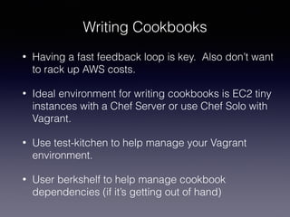 Writing Cookbooks
• Having a fast feedback loop is key. Also don’t want
to rack up AWS costs.
• Ideal environment for writing cookbooks is EC2 tiny
instances with a Chef Server or use Chef Solo with
Vagrant.
• Use test-kitchen to help manage your Vagrant
environment.
• User berkshelf to help manage cookbook
dependencies (if it’s getting out of hand)
 