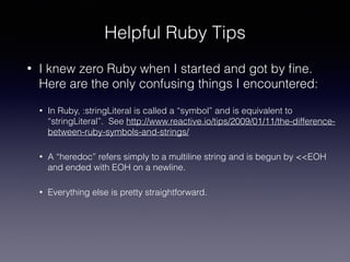 Helpful Ruby Tips
• I knew zero Ruby when I started and got by ﬁne.
Here are the only confusing things I encountered:
• In Ruby, :stringLiteral is called a “symbol” and is equivalent to
“stringLiteral”. See http://www.reactive.io/tips/2009/01/11/the-difference-
between-ruby-symbols-and-strings/
• A “heredoc” refers simply to a multiline string and is begun by <<EOH
and ended with EOH on a newline.
• Everything else is pretty straightforward.
 