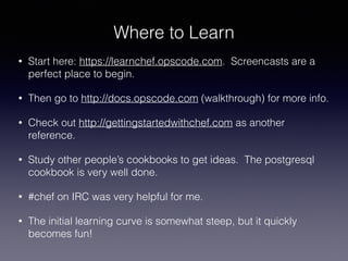 Where to Learn
• Start here: https://learnchef.opscode.com. Screencasts are a
perfect place to begin.
• Then go to http://docs.opscode.com (walkthrough) for more info.
• Check out http://gettingstartedwithchef.com as another
reference.
• Study other people’s cookbooks to get ideas. The postgresql
cookbook is very well done.
• #chef on IRC was very helpful for me.
• The initial learning curve is somewhat steep, but it quickly
becomes fun!
 