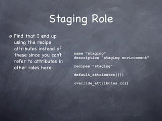 Staging Role
Find that I end up
using the recipe
attributes instead of
                         name "staging"
these since you can’t    description "staging environment"
refer to attributes in
                         recipes "staging"
other roles here
                         default_attributes({})

                         override_attributes ({})
 
