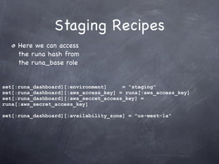 Staging Recipes
     Here we can access
     the runa hash from
     the runa_base role


set[:runa_dashboard][:environment]     = "staging"
set[:runa_dashboard][:aws_access_key] = runa[:aws_access_key]
set[:runa_dashboard][:aws_secret_access_key] =
runa[:aws_secret_access_key]

set[:runa_dashboard][:availability_zone] = "us-west-1a"
 