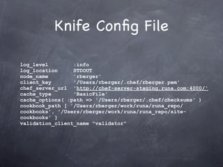 Knife Conﬁg File

log_level        :info
log_location     STDOUT
node_name        'rberger'
client_key       '/Users/rberger/.chef/rberger.pem'
chef_server_url 'http://chef-server-staging.runa.com:4000/'
cache_type       'BasicFile'
cache_options( :path => '/Users/rberger/.chef/checksums' )
cookbook_path [ '/Users/rberger/work/runa/runa_repo/
cookbooks', '/Users/rberger/work/runa/runa_repo/site-
cookbooks' ]
validation_client_name "validator"
 